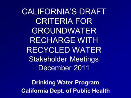 CALIFORNIA’S DRAFT CRITERIA FOR GROUNDWATER RECHARGE WITH RECYCLED WATER Stakeholder Meetings December 2011 Drinking Water Program California Dept. of.