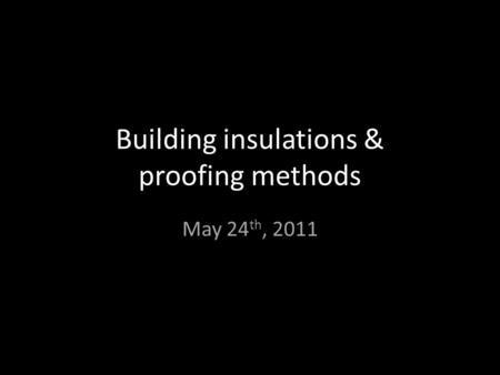 Building insulations & proofing methods May 24 th, 2011.