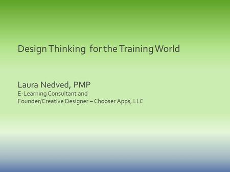 Design Thinking for the Training World Laura Nedved, PMP E-Learning Consultant and Founder/Creative Designer – Chooser Apps, LLC.