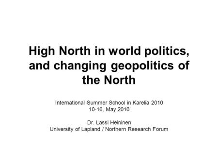 High North in world politics, and changing geopolitics of the North International Summer School in Karelia 2010 10-16, May 2010 Dr. Lassi Heininen University.