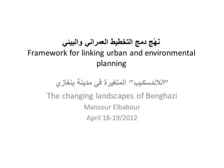 نَهْج دمج التخطيط العمراني والبيئي Framework for linking urban and environmental planning  اللاندسكيب  المتغيرة في مدينة بنغازي The changing landscapes.