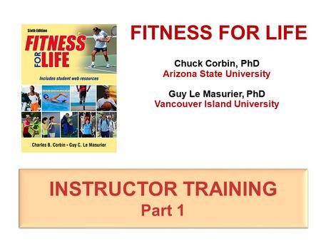 Chuck Corbin, PhD Arizona State University Guy Le Masurier, PhD Vancouver Island University FITNESS FOR LIFE INSTRUCTOR TRAINING Part 1 INSTRUCTOR TRAINING.