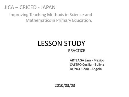 LESSON STUDY PRACTICE JICA – CRICED - JAPAN Improving Teaching Methods in Science and Mathematics in Primary Education. ARTEAGA Sara - Mexico CASTRO Cecilia.