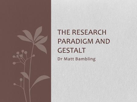 Dr Matt Bambling THE RESEARCH PARADIGM AND GESTALT.