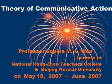 Theory of Communicative Action Professor Sophia M. L. Wen Lecture at National Hang-Zhou Teachers College & Beijing Normal University on May 10, 2007 ~