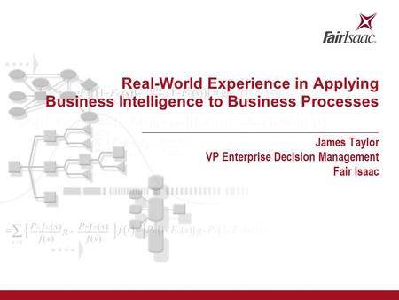 Real-World Experience in Applying Business Intelligence to Business Processes James Taylor VP Enterprise Decision Management Fair Isaac.