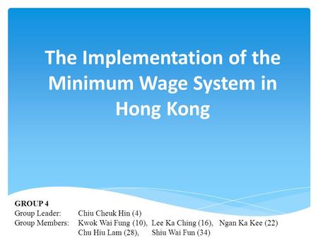 The Implementation of the Minimum Wage System in Hong Kong GROUP 4 Group Leader: Chiu Cheuk Hin (4) Group Members: Kwok Wai Fung (10), Lee Ka Ching (16),