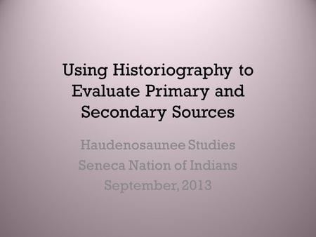 Using Historiography to Evaluate Primary and Secondary Sources Haudenosaunee Studies Seneca Nation of Indians September, 2013.