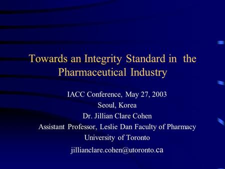 Towards an Integrity Standard in the Pharmaceutical Industry IACC Conference, May 27, 2003 Seoul, Korea Dr. Jillian Clare Cohen Assistant Professor, Leslie.