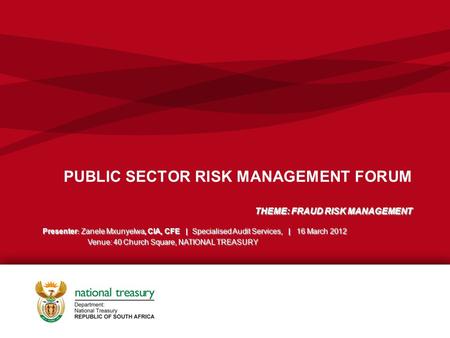 PUBLIC SECTOR RISK MANAGEMENT FORUM THEME: FRAUD RISK MANAGEMENT Presenter : Zanele Mxunyelwa, CIA, CFE | Specialised Audit Services, | 16 March 2012 Venue: