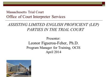 Massachusetts Trial Court Office of Court Interpreter Services ASSISTING LIMITED ENGLISH PROFICIENT (LEP) PARTIES IN THE TRIAL COURT Presenter: Leonor.