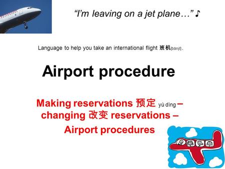 “I’m leaving on a jet plane…” ♪ Making reservations 预定 yù dìng – changing 改变 reservations – Airport procedures Language to help you take an international.