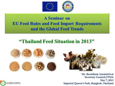 A Seminar on EU Feed Rules and Feed Import Requirements and the Global Feed Trends “Thailand Feed Situation in 2013” Mr. Boontham Aramsiriwat Secretary.