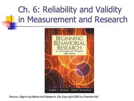 Rosnow, Beginning Behavioral Research, 5/e. Copyright 2005 by Prentice Hall Ch. 6: Reliability and Validity in Measurement and Research.