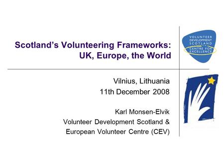 Scotland’s Volunteering Frameworks: UK, Europe, the World Vilnius, Lithuania 11th December 2008 Karl Monsen-Elvik Volunteer Development Scotland & European.