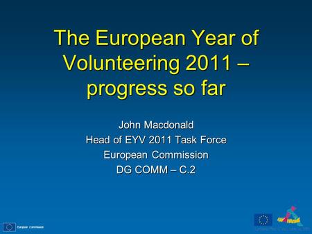 European Commission The European Year of Volunteering 2011 – progress so far John Macdonald Head of EYV 2011 Task Force European Commission DG COMM – C.2.