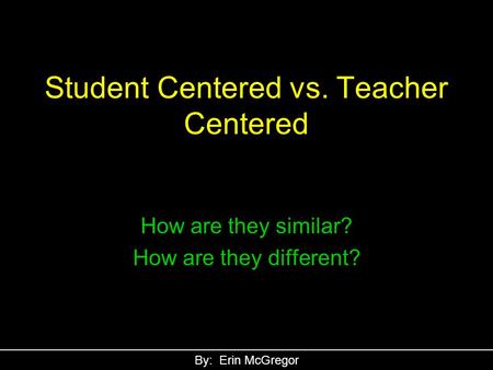 Student Centered vs. Teacher Centered How are they similar? How are they different? By: Erin McGregor.