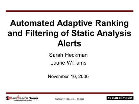 ISSRE 2006 | November 10, 2006 Automated Adaptive Ranking and Filtering of Static Analysis Alerts Sarah Heckman Laurie Williams November 10, 2006.