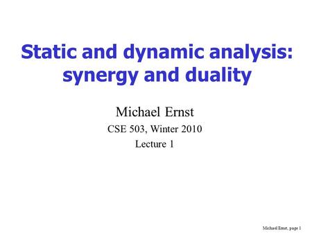 Michael Ernst, page 1 Static and dynamic analysis: synergy and duality Michael Ernst CSE 503, Winter 2010 Lecture 1.