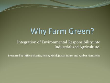 Integration of Environmental Responsibility into Industrialized Agriculture. Presented by Mike Schaefer, Kelsey Mehl, Justin Suhre, and Amber Hendricks.