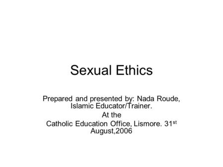 Sexual Ethics Prepared and presented by: Nada Roude, Islamic Educator/Trainer. At the Catholic Education Office, Lismore. 31 st August,2006.