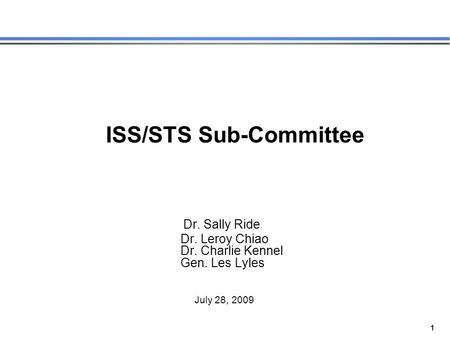 1 ISS/STS Sub-Committee Dr. Sally Ride Dr. Leroy Chiao Dr. Charlie Kennel Gen. Les Lyles July 28, 2009.