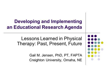 Developing and Implementing an Educational Research Agenda Lessons Learned in Physical Therapy: Past, Present, Future Gail M. Jensen, PhD, PT, FAPTA Creighton.