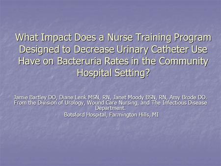 What Impact Does a Nurse Training Program Designed to Decrease Urinary Catheter Use Have on Bacteruria Rates in the Community Hospital Setting? Jamie Bartley.