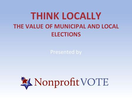 THINK LOCALLY THE VALUE OF MUNICIPAL AND LOCAL ELECTIONS Presented by.