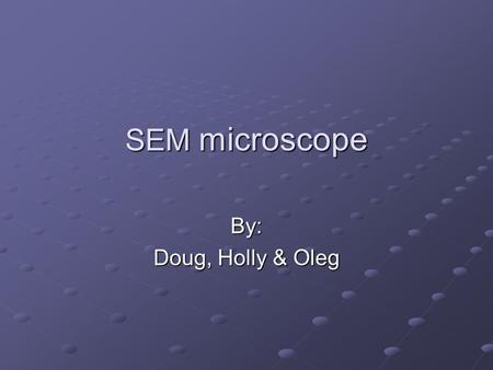 SEM microscope By: Doug, Holly & Oleg. Scanning Electron Microscope vs. Optical Microscope Advantages Continuously variable magnification High resolution.