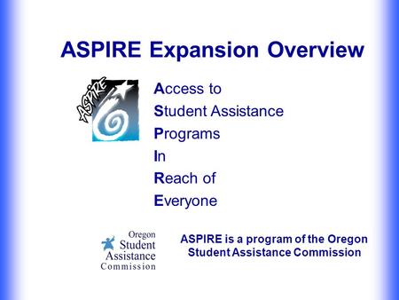 ASPIRE Expansion Overview Access to Student Assistance Programs In Reach of Everyone ASPIRE is a program of the Oregon Student Assistance Commission.