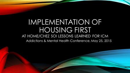 IMPLEMENTATION OF HOUSING FIRST AT HOME/CHEZ SOI LESSONS LEARNED FOR ICM Addictions & Mental Health Conference, May 25, 2015.