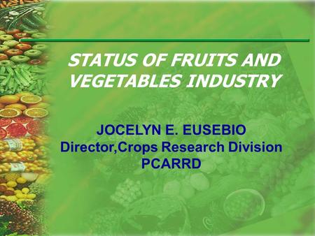 STATUS OF FRUITS AND VEGETABLES INDUSTRY JOCELYN E. EUSEBIO Director,Crops Research Division PCARRD.