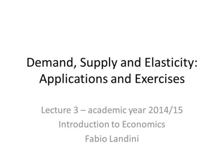 Demand, Supply and Elasticity: Applications and Exercises Lecture 3 – academic year 2014/15 Introduction to Economics Fabio Landini.