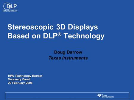 Doug Darrow Texas Instruments Stereoscopic 3D Displays Based on DLP ® Technology HPA Technology Retreat Visionary Panel 20 February 2008.