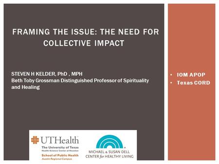 IOM APOP Texas CORD FRAMING THE ISSUE: THE NEED FOR COLLECTIVE IMPACT STEVEN H KELDER, PhD, MPH Beth Toby Grossman Distinguished Professor of Spirituality.