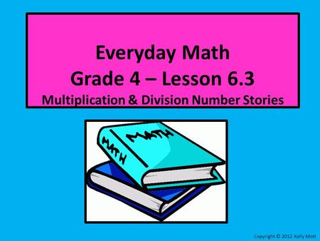 Everyday Math Grade 4 – Lesson 6.3 Multiplication & Division Number Stories Copyright © 2012 Kelly Mott.