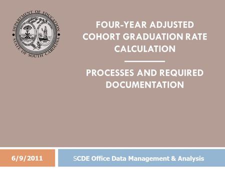 FOUR-YEAR ADJUSTED COHORT GRADUATION RATE CALCULATION ———— PROCESSES AND REQUIRED DOCUMENTATION 6/9/2011 SCDE Office Data Management & Analysis.