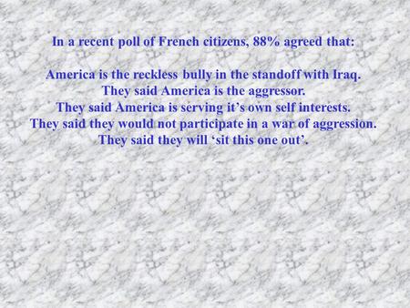 In a recent poll of French citizens, 88% agreed that: America is the reckless bully in the standoff with Iraq. They said America is the aggressor. They.