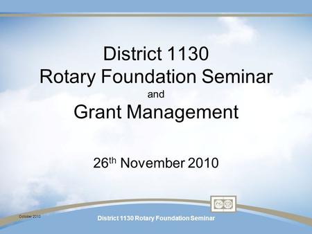 October 2010 District 1130 Rotary Foundation Seminar District 1130 Rotary Foundation Seminar and Grant Management 26 th November 2010.