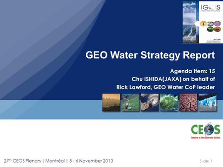 Slide: 1 27 th CEOS Plenary |Montréal | 5 - 6 November 2013 Agenda Item: 15 Chu ISHIDA(JAXA) on behalf of Rick Lawford, GEO Water CoP leader GEO Water.