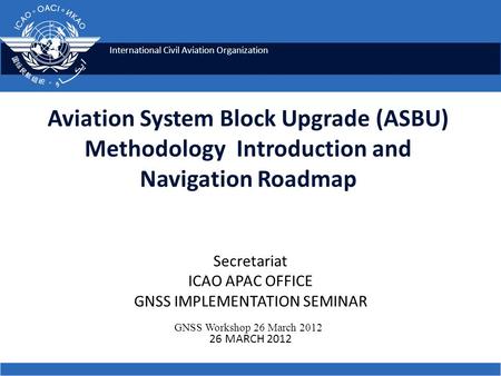 International Civil Aviation Organization Aviation System Block Upgrade (ASBU) Methodology Introduction and Navigation Roadmap GNSS Workshop 26 March 2012.