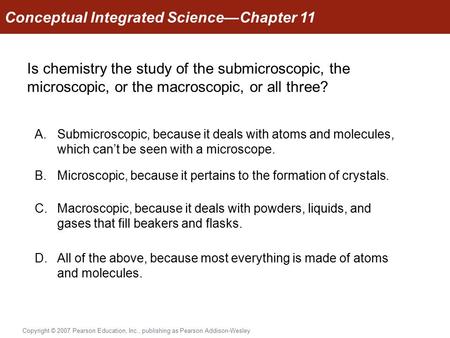 Conceptual Integrated Science—Chapter 11 Copyright © 2007 Pearson Education, Inc., publishing as Pearson Addison-Wesley Is chemistry the study of the submicroscopic,