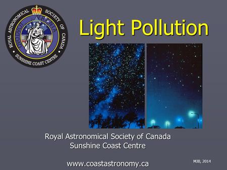 Light Pollution Royal Astronomical Society of Canada Sunshine Coast Centre www.coastastronomy.ca MJB, 2014.