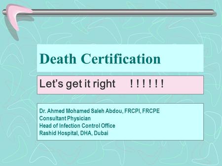 Death Certification Let’s get it right ! ! ! ! ! ! Dr. Ahmed Mohamed Saleh Abdou, FRCPI, FRCPE Consultant Physician Head of Infection Control Office Rashid.