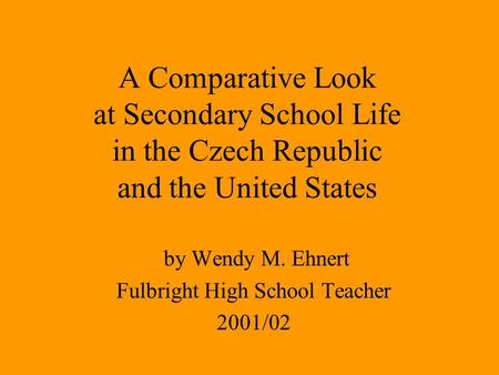 A Comparative Look at Secondary School Life in the Czech Republic and the United States by Wendy M. Ehnert Fulbright High School Teacher 2001/02.