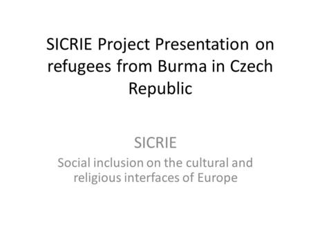 SICRIE Project Presentation on refugees from Burma in Czech Republic SICRIE Social inclusion on the cultural and religious interfaces of Europe.