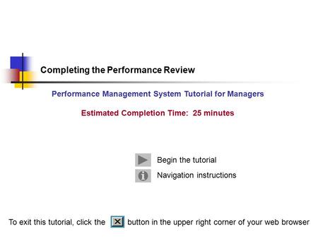 Navigation instructions Begin the tutorial Completing the Performance Review Performance Management System Tutorial for Managers Estimated Completion Time: