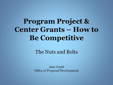 Program Project & Center Grants – How to Be Competitive The Nuts and Bolts Amy Gantt Office of Proposal Development.