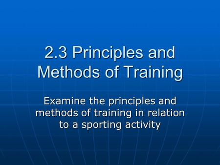 2.3 Principles and Methods of Training Examine the principles and methods of training in relation to a sporting activity.